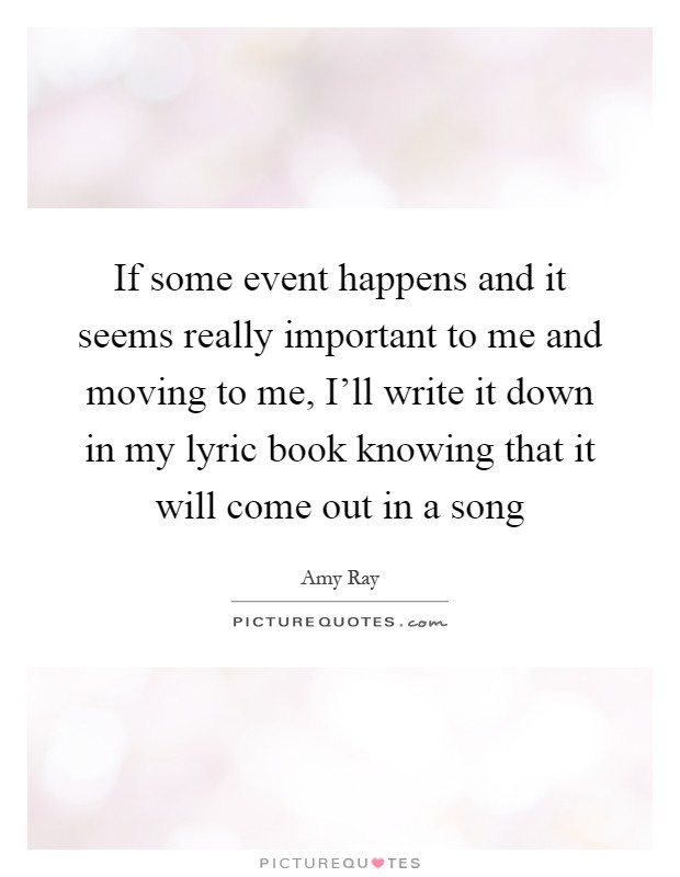 If some event happens and it seems really important to me and moving to me, I'll write it down in my lyric book knowing that it will come out in a song Picture Quote #1