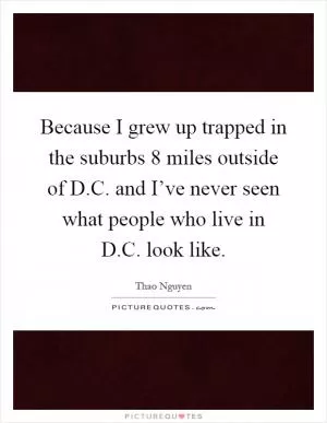 Because I grew up trapped in the suburbs 8 miles outside of D.C. and I’ve never seen what people who live in D.C. look like Picture Quote #1