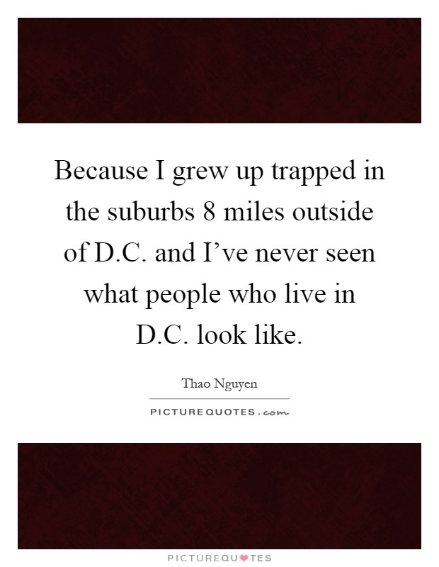 Because I grew up trapped in the suburbs 8 miles outside of D.C. and I've never seen what people who live in D.C. look like Picture Quote #1