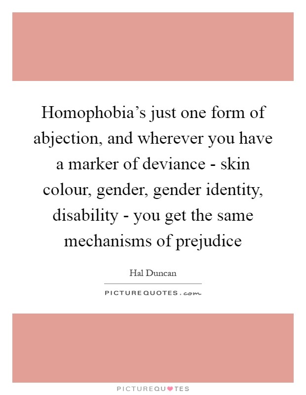 Homophobia's just one form of abjection, and wherever you have a marker of deviance - skin colour, gender, gender identity, disability - you get the same mechanisms of prejudice Picture Quote #1