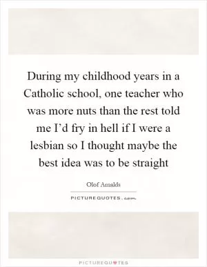 During my childhood years in a Catholic school, one teacher who was more nuts than the rest told me I’d fry in hell if I were a lesbian so I thought maybe the best idea was to be straight Picture Quote #1