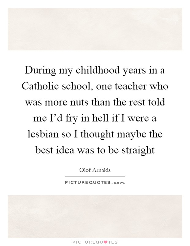 During my childhood years in a Catholic school, one teacher who was more nuts than the rest told me I'd fry in hell if I were a lesbian so I thought maybe the best idea was to be straight Picture Quote #1