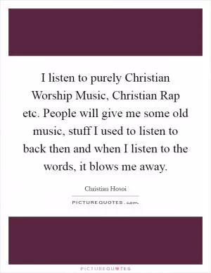 I listen to purely Christian Worship Music, Christian Rap etc. People will give me some old music, stuff I used to listen to back then and when I listen to the words, it blows me away Picture Quote #1