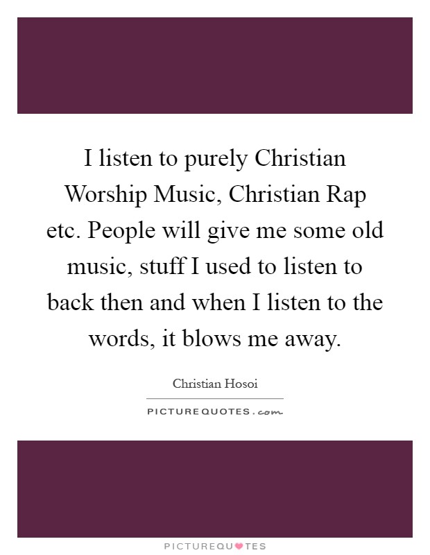 I listen to purely Christian Worship Music, Christian Rap etc. People will give me some old music, stuff I used to listen to back then and when I listen to the words, it blows me away Picture Quote #1