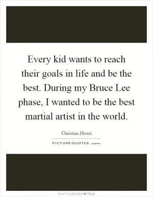 Every kid wants to reach their goals in life and be the best. During my Bruce Lee phase, I wanted to be the best martial artist in the world Picture Quote #1