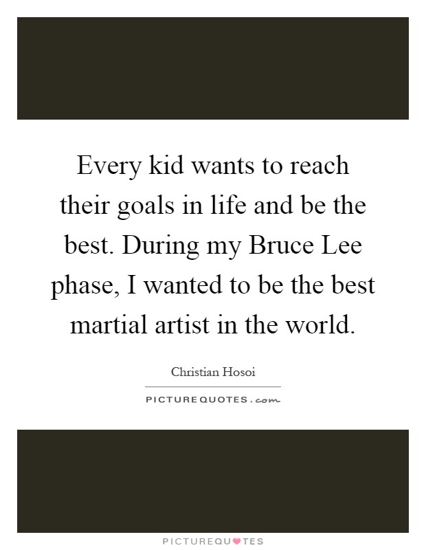 Every kid wants to reach their goals in life and be the best. During my Bruce Lee phase, I wanted to be the best martial artist in the world Picture Quote #1