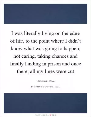 I was literally living on the edge of life, to the point where I didn’t know what was going to happen, not caring, taking chances and finally landing in prison and once there, all my lines were cut Picture Quote #1