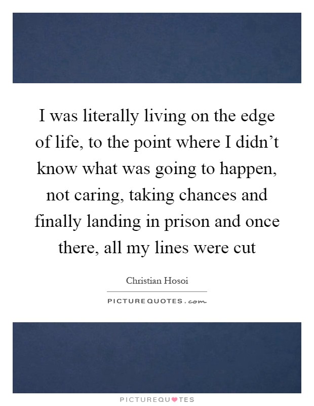 I was literally living on the edge of life, to the point where I didn't know what was going to happen, not caring, taking chances and finally landing in prison and once there, all my lines were cut Picture Quote #1