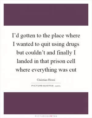 I’d gotten to the place where I wanted to quit using drugs but couldn’t and finally I landed in that prison cell where everything was cut Picture Quote #1