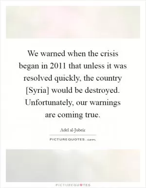 We warned when the crisis began in 2011 that unless it was resolved quickly, the country [Syria] would be destroyed. Unfortunately, our warnings are coming true Picture Quote #1