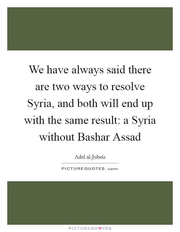 We have always said there are two ways to resolve Syria, and both will end up with the same result: a Syria without Bashar Assad Picture Quote #1