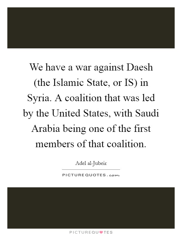 We have a war against Daesh (the Islamic State, or IS) in Syria. A coalition that was led by the United States, with Saudi Arabia being one of the first members of that coalition Picture Quote #1