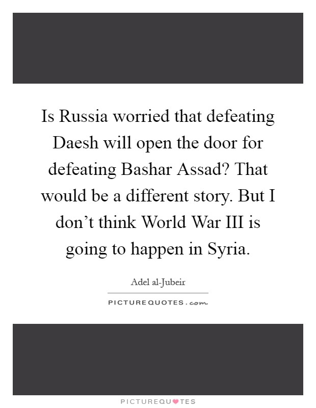 Is Russia worried that defeating Daesh will open the door for defeating Bashar Assad? That would be a different story. But I don't think World War III is going to happen in Syria Picture Quote #1