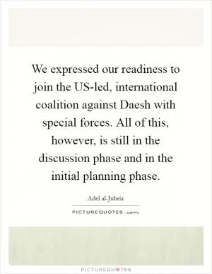 We expressed our readiness to join the US-led, international coalition against Daesh with special forces. All of this, however, is still in the discussion phase and in the initial planning phase Picture Quote #1