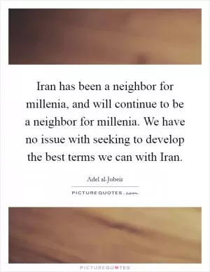 Iran has been a neighbor for millenia, and will continue to be a neighbor for millenia. We have no issue with seeking to develop the best terms we can with Iran Picture Quote #1