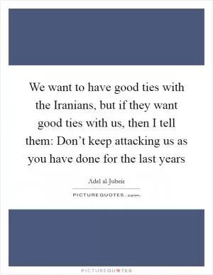 We want to have good ties with the Iranians, but if they want good ties with us, then I tell them: Don’t keep attacking us as you have done for the last years Picture Quote #1