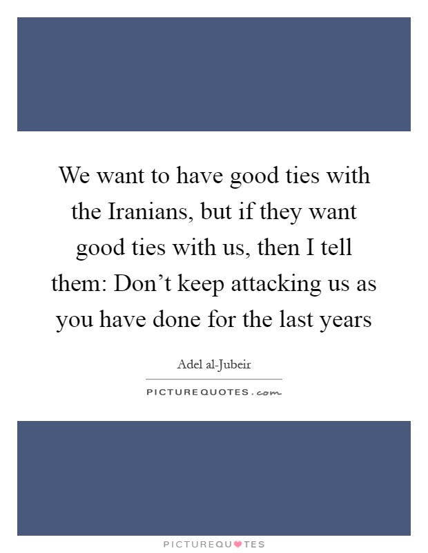 We want to have good ties with the Iranians, but if they want good ties with us, then I tell them: Don't keep attacking us as you have done for the last years Picture Quote #1
