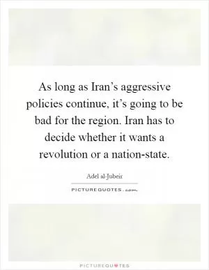 As long as Iran’s aggressive policies continue, it’s going to be bad for the region. Iran has to decide whether it wants a revolution or a nation-state Picture Quote #1