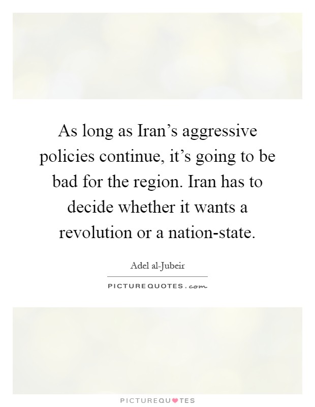 As long as Iran's aggressive policies continue, it's going to be bad for the region. Iran has to decide whether it wants a revolution or a nation-state Picture Quote #1