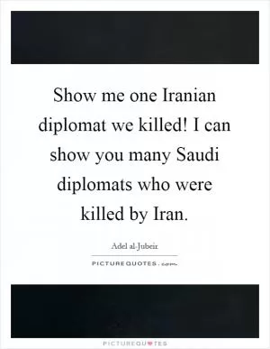 Show me one Iranian diplomat we killed! I can show you many Saudi diplomats who were killed by Iran Picture Quote #1