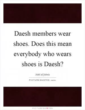 Daesh members wear shoes. Does this mean everybody who wears shoes is Daesh? Picture Quote #1