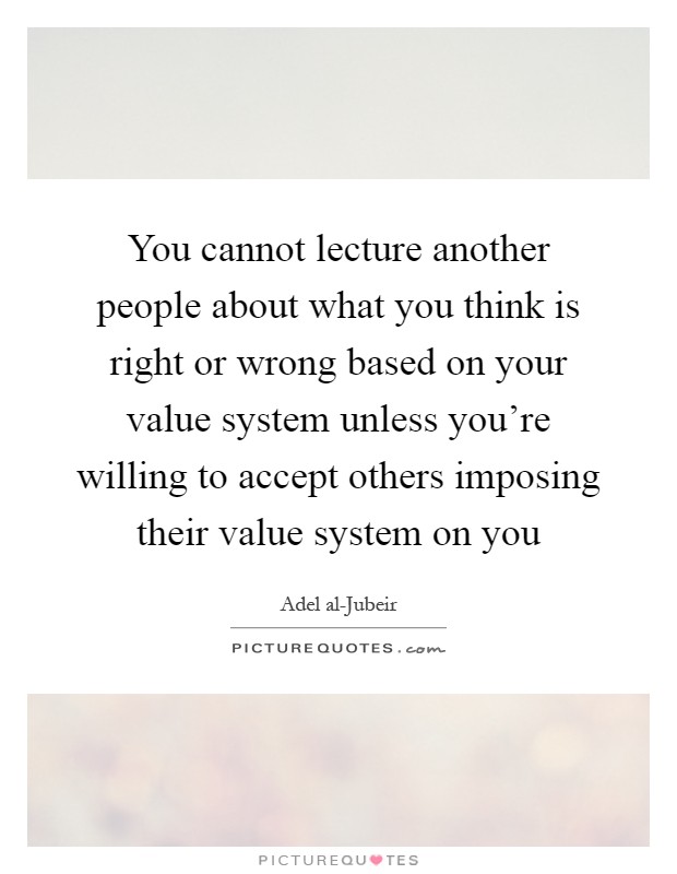 You cannot lecture another people about what you think is right or wrong based on your value system unless you're willing to accept others imposing their value system on you Picture Quote #1