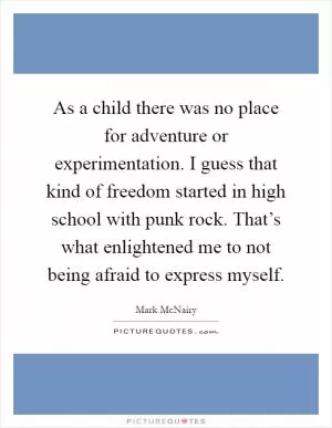 As a child there was no place for adventure or experimentation. I guess that kind of freedom started in high school with punk rock. That’s what enlightened me to not being afraid to express myself Picture Quote #1