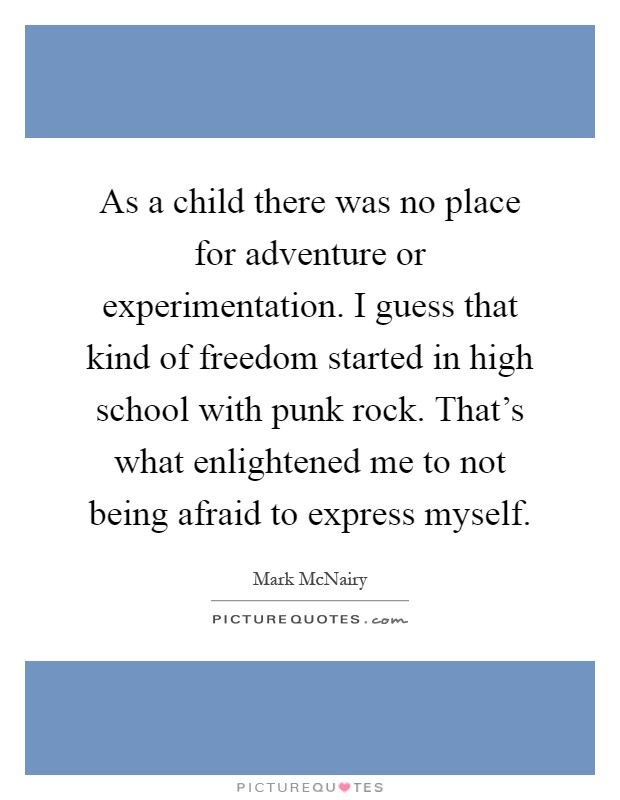 As a child there was no place for adventure or experimentation. I guess that kind of freedom started in high school with punk rock. That's what enlightened me to not being afraid to express myself Picture Quote #1