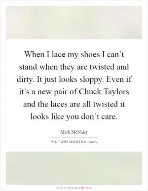 When I lace my shoes I can’t stand when they are twisted and dirty. It just looks sloppy. Even if it’s a new pair of Chuck Taylors and the laces are all twisted it looks like you don’t care Picture Quote #1