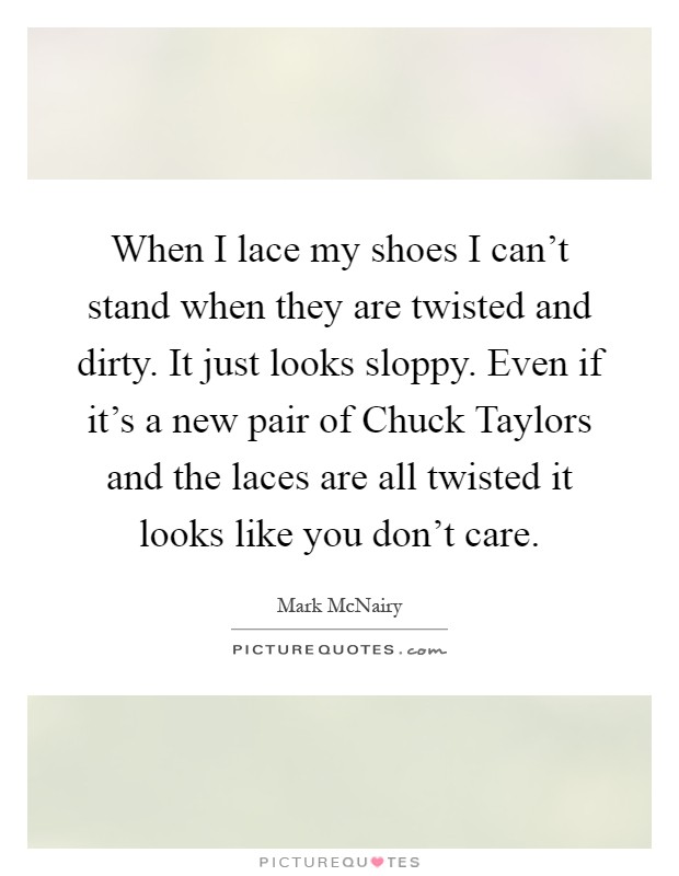 When I lace my shoes I can't stand when they are twisted and dirty. It just looks sloppy. Even if it's a new pair of Chuck Taylors and the laces are all twisted it looks like you don't care Picture Quote #1