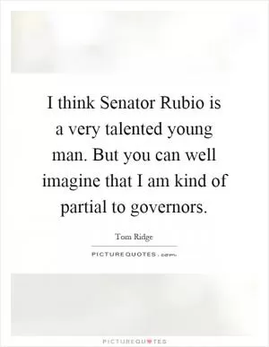 I think Senator Rubio is a very talented young man. But you can well imagine that I am kind of partial to governors Picture Quote #1