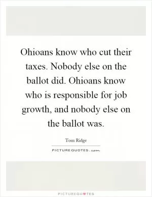 Ohioans know who cut their taxes. Nobody else on the ballot did. Ohioans know who is responsible for job growth, and nobody else on the ballot was Picture Quote #1