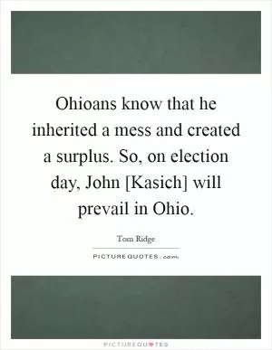 Ohioans know that he inherited a mess and created a surplus. So, on election day, John [Kasich] will prevail in Ohio Picture Quote #1