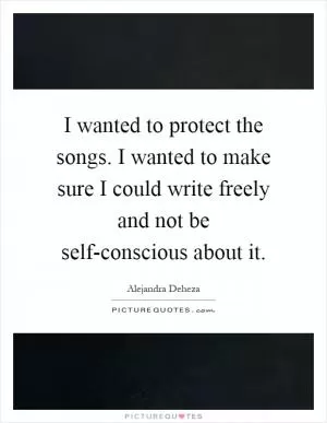 I wanted to protect the songs. I wanted to make sure I could write freely and not be self-conscious about it Picture Quote #1