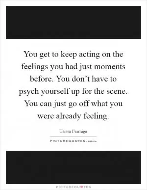 You get to keep acting on the feelings you had just moments before. You don’t have to psych yourself up for the scene. You can just go off what you were already feeling Picture Quote #1