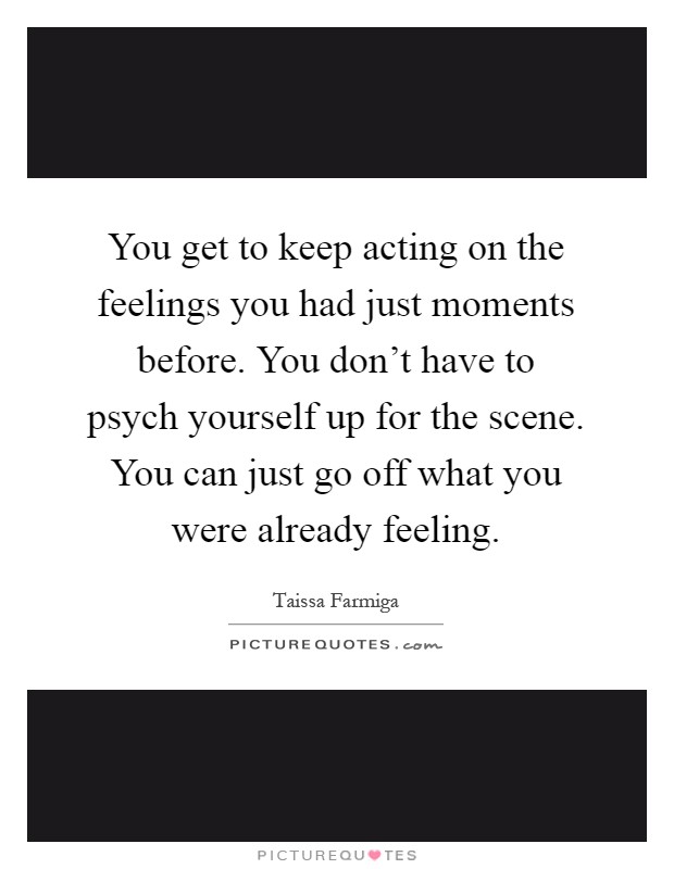 You get to keep acting on the feelings you had just moments before. You don't have to psych yourself up for the scene. You can just go off what you were already feeling Picture Quote #1