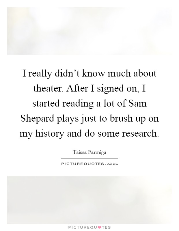 I really didn't know much about theater. After I signed on, I started reading a lot of Sam Shepard plays just to brush up on my history and do some research Picture Quote #1