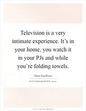Television is a very intimate experience. It’s in your home, you watch it in your PJs and while you’re folding towels Picture Quote #1