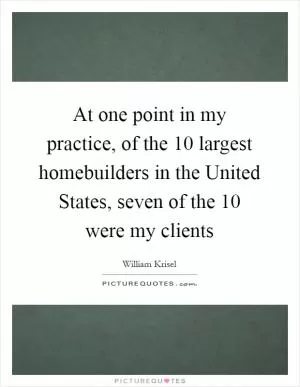At one point in my practice, of the 10 largest homebuilders in the United States, seven of the 10 were my clients Picture Quote #1