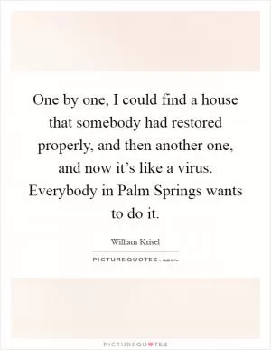 One by one, I could find a house that somebody had restored properly, and then another one, and now it’s like a virus. Everybody in Palm Springs wants to do it Picture Quote #1