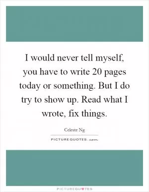 I would never tell myself, you have to write 20 pages today or something. But I do try to show up. Read what I wrote, fix things Picture Quote #1
