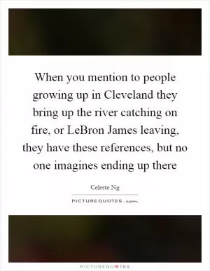 When you mention to people growing up in Cleveland they bring up the river catching on fire, or LeBron James leaving, they have these references, but no one imagines ending up there Picture Quote #1