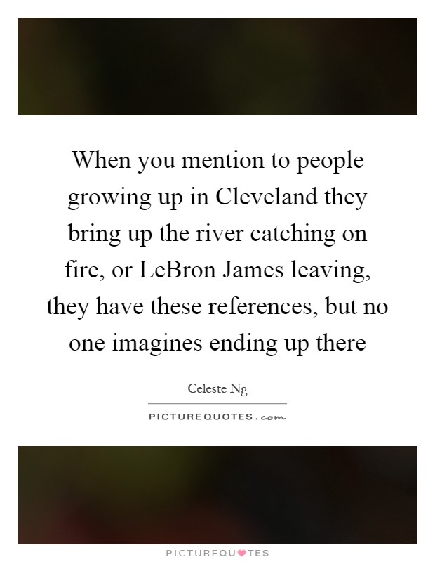 When you mention to people growing up in Cleveland they bring up the river catching on fire, or LeBron James leaving, they have these references, but no one imagines ending up there Picture Quote #1