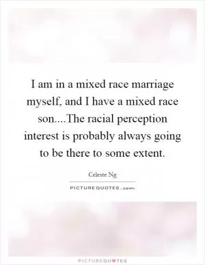 I am in a mixed race marriage myself, and I have a mixed race son....The racial perception interest is probably always going to be there to some extent Picture Quote #1