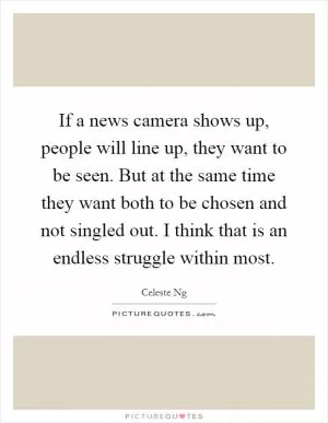 If a news camera shows up, people will line up, they want to be seen. But at the same time they want both to be chosen and not singled out. I think that is an endless struggle within most Picture Quote #1