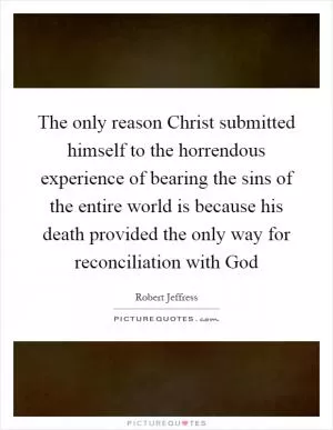 The only reason Christ submitted himself to the horrendous experience of bearing the sins of the entire world is because his death provided the only way for reconciliation with God Picture Quote #1