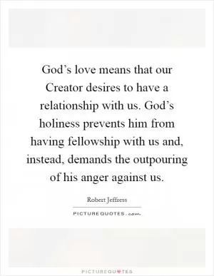 God’s love means that our Creator desires to have a relationship with us. God’s holiness prevents him from having fellowship with us and, instead, demands the outpouring of his anger against us Picture Quote #1