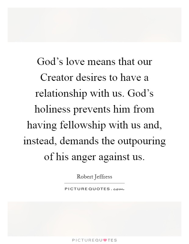 God's love means that our Creator desires to have a relationship with us. God's holiness prevents him from having fellowship with us and, instead, demands the outpouring of his anger against us Picture Quote #1