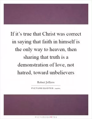 If it’s true that Christ was correct in saying that faith in himself is the only way to heaven, then sharing that truth is a demonstration of love, not hatred, toward unbelievers Picture Quote #1