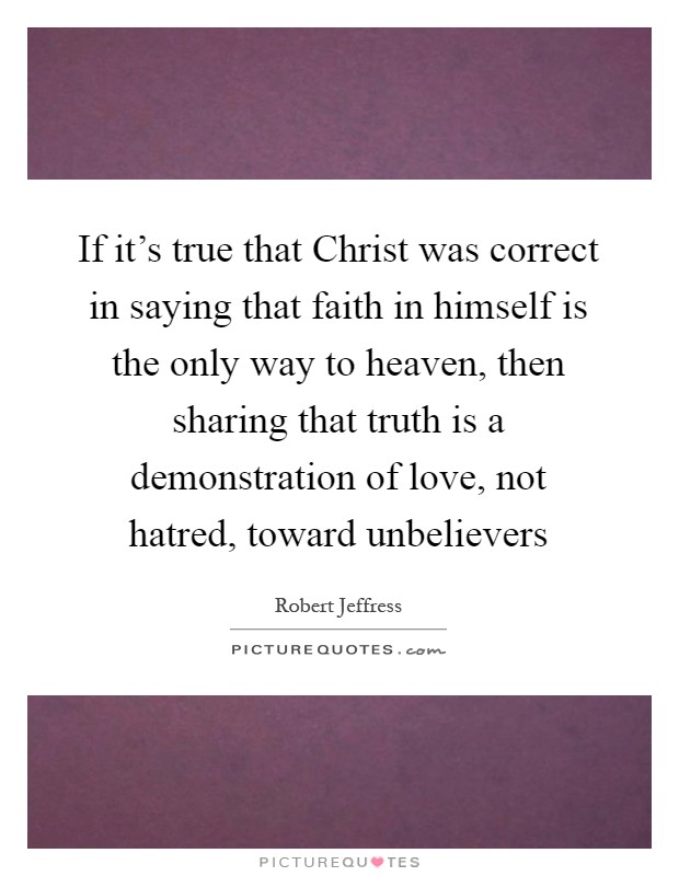 If it's true that Christ was correct in saying that faith in himself is the only way to heaven, then sharing that truth is a demonstration of love, not hatred, toward unbelievers Picture Quote #1